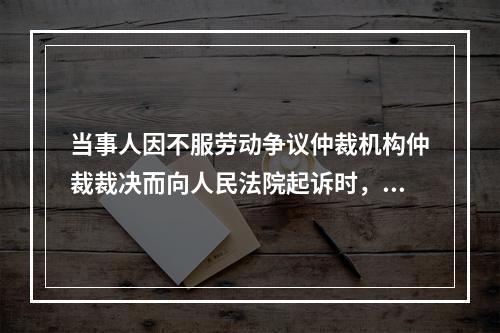 当事人因不服劳动争议仲裁机构仲裁裁决而向人民法院起诉时，所起