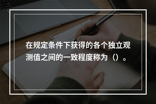 在规定条件下获得的各个独立观测值之间的一致程度称为（）。