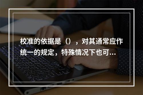 校准的依据是（），对其通常应作统一的规定，特殊情况下也可自行