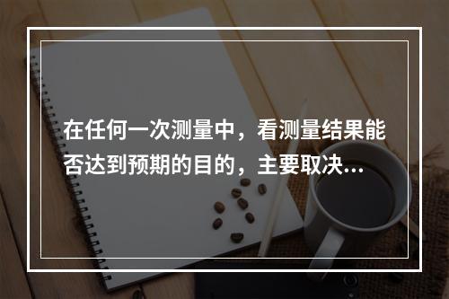 在任何一次测量中，看测量结果能否达到预期的目的，主要取决于所