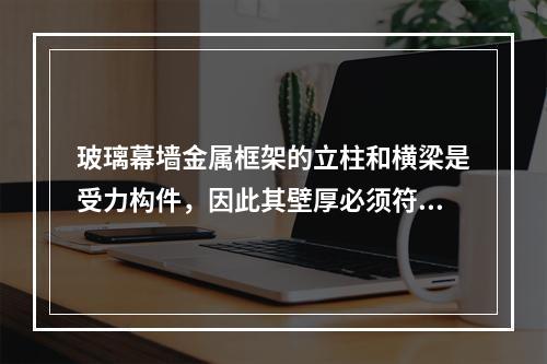 玻璃幕墙金属框架的立柱和横梁是受力构件，因此其壁厚必须符合