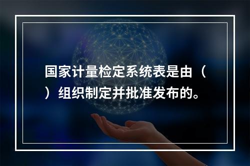 国家计量检定系统表是由（）组织制定并批准发布的。