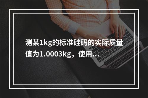 测某1kg的标准硅码的实际质量值为1.0003kg，使用该硅