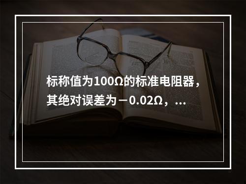 标称值为100Ω的标准电阻器，其绝对误差为－0.02Ω，则相