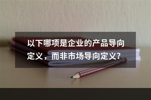 以下哪项是企业的产品导向定义，而非市场导向定义？