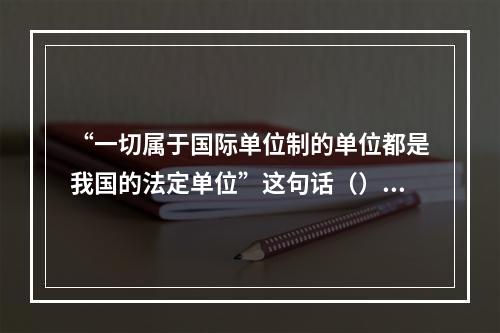 “一切属于国际单位制的单位都是我国的法定单位”这句话（）。