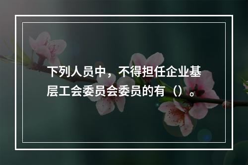 下列人员中，不得担任企业基层工会委员会委员的有（）。