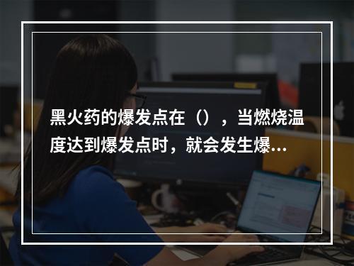 黑火药的爆发点在（），当燃烧温度达到爆发点时，就会发生爆炸事