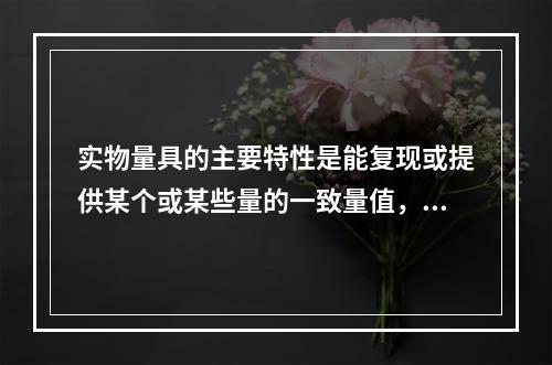 实物量具的主要特性是能复现或提供某个或某些量的一致量值，它通