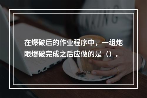 在爆破后的作业程序中，一组炮眼爆破完成之后应做的是（）。