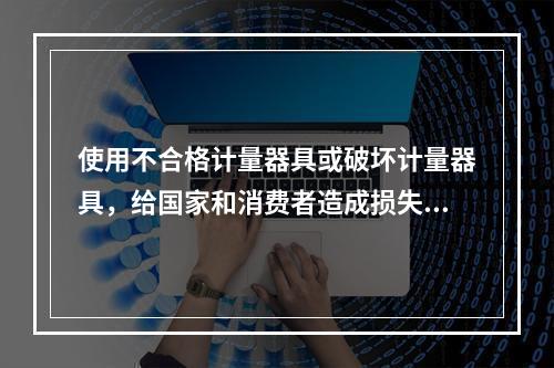 使用不合格计量器具或破坏计量器具，给国家和消费者造成损失的应