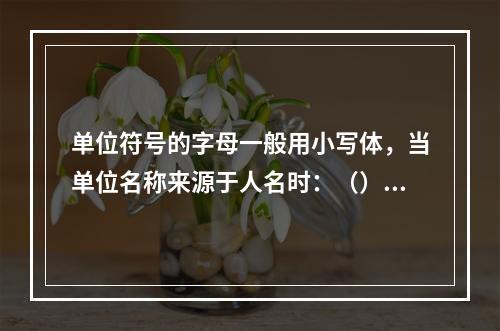 单位符号的字母一般用小写体，当单位名称来源于人名时：（）。