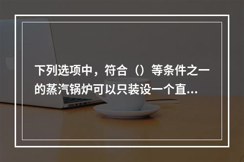 下列选项中，符合（）等条件之一的蒸汽锅炉可以只装设一个直读式