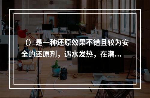 （）是一种还原效果不错且较为安全的还原剂，遇水发热，在潮湿的