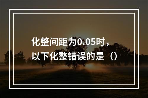 化整间距为0.05时，以下化整错误的是（）