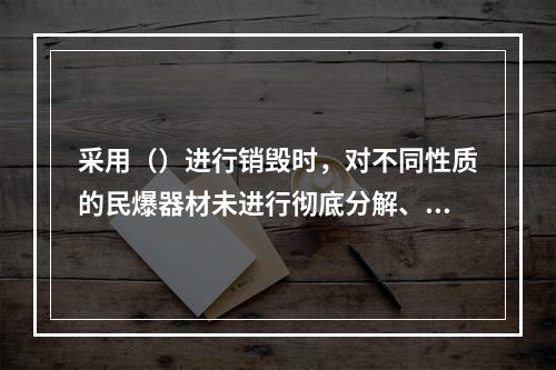 采用（）进行销毁时，对不同性质的民爆器材未进行彻底分解、分批