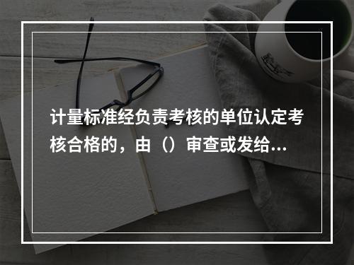 计量标准经负责考核的单位认定考核合格的，由（）审查或发给计量