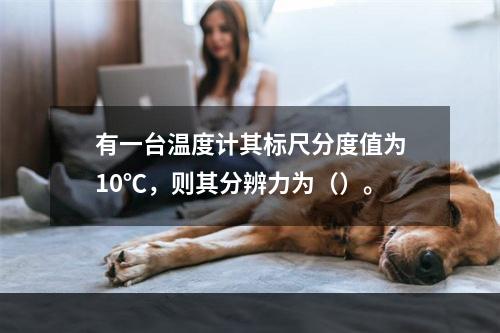 有一台温度计其标尺分度值为10℃，则其分辨力为（）。