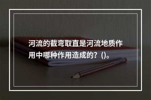 河流的截弯取直是河流地质作用中哪种作用造成的？()。