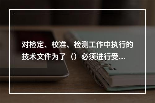 对检定、校准、检测工作中执行的技术文件为了（）必须进行受控管