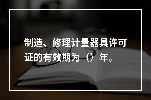 制造、修理计量器具许可证的有效期为（）年。