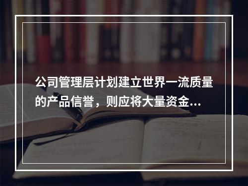 公司管理层计划建立世界一流质量的产品信誉，则应将大量资金投入