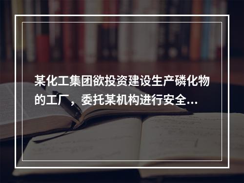 某化工集团欲投资建设生产磷化物的工厂，委托某机构进行安全评