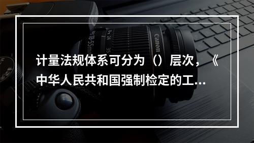 计量法规体系可分为（）层次，《中华人民共和国强制检定的工作计