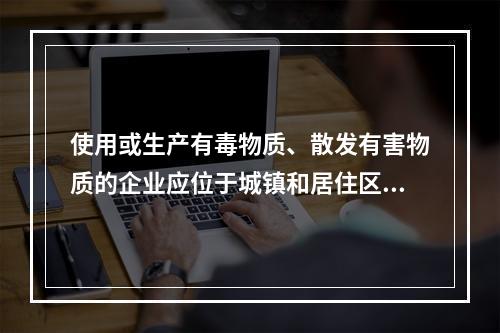 使用或生产有毒物质、散发有害物质的企业应位于城镇和居住区全年