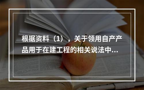 根据资料（1），关于领用自产产品用于在建工程的相关说法中，正