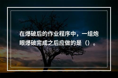 在爆破后的作业程序中，一组炮眼爆破完成之后应做的是（）。