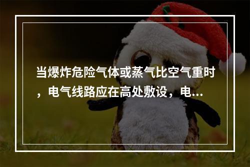 当爆炸危险气体或蒸气比空气重时，电气线路应在高处敷设，电缆则