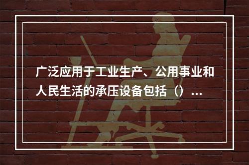 广泛应用于工业生产、公用事业和人民生活的承压设备包括（）。