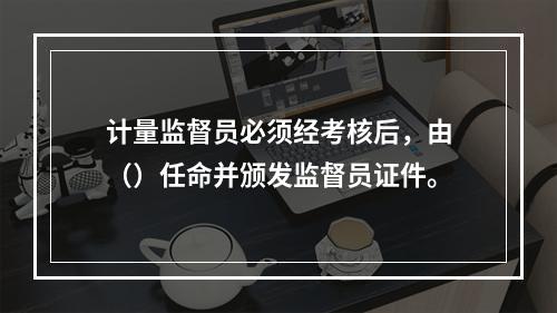 计量监督员必须经考核后，由（）任命并颁发监督员证件。