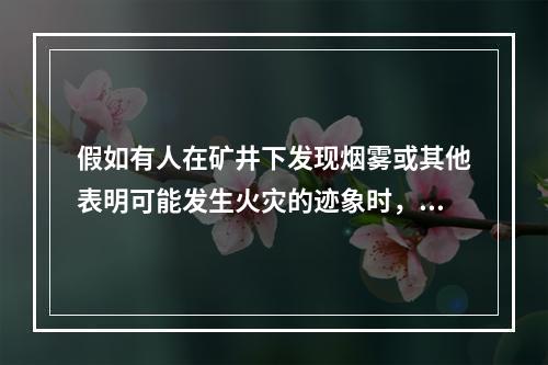 假如有人在矿井下发现烟雾或其他表明可能发生火灾的迹象时，应立