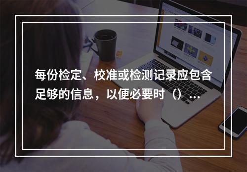 每份检定、校准或检测记录应包含足够的信息，以便必要时（）。