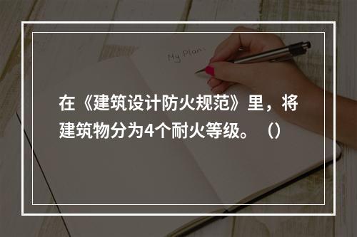 在《建筑设计防火规范》里，将建筑物分为4个耐火等级。（）