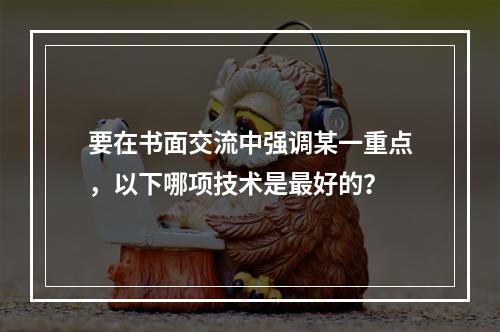 要在书面交流中强调某一重点，以下哪项技术是最好的？