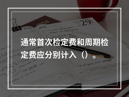 通常首次检定费和周期检定费应分别计入（）。