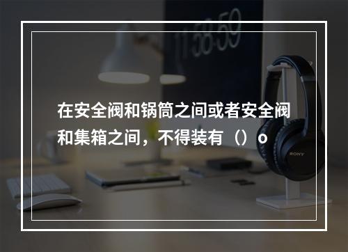 在安全阀和锅筒之间或者安全阀和集箱之间，不得装有（）o