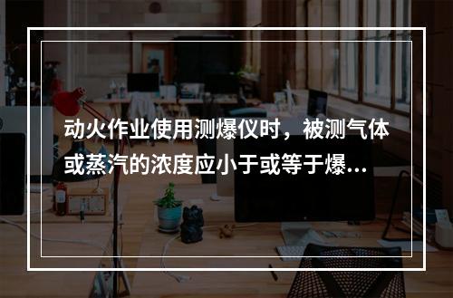 动火作业使用测爆仪时，被测气体或蒸汽的浓度应小于或等于爆炸下