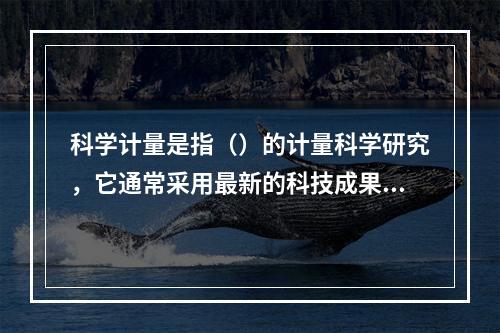 科学计量是指（）的计量科学研究，它通常采用最新的科技成果来准