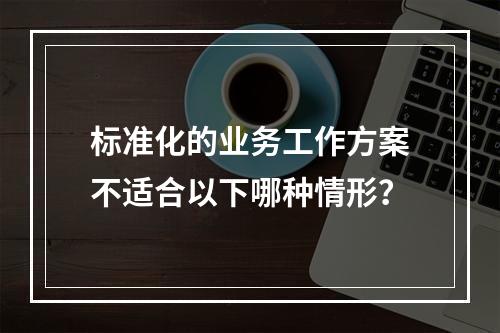 标准化的业务工作方案不适合以下哪种情形？