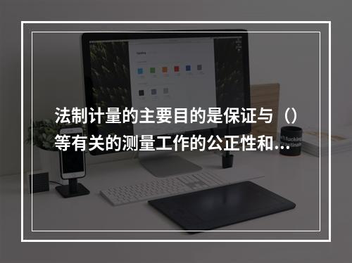 法制计量的主要目的是保证与（）等有关的测量工作的公正性和可靠