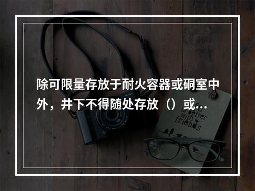 除可限量存放于耐火容器或硐室中外，井下不得随处存放（）或其他