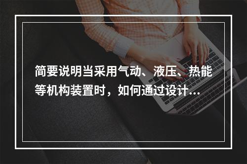 简要说明当采用气动、液压、热能等机构装置时，如何通过设计来避