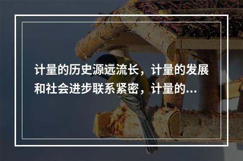 计量的历史源远流长，计量的发展和社会进步联系紧密，计量的发展