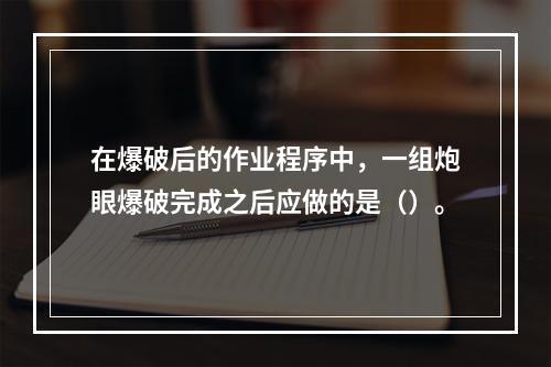 在爆破后的作业程序中，一组炮眼爆破完成之后应做的是（）。