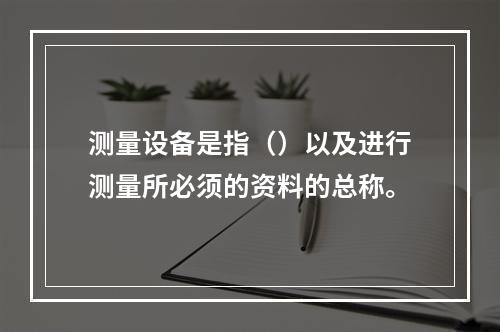 测量设备是指（）以及进行测量所必须的资料的总称。