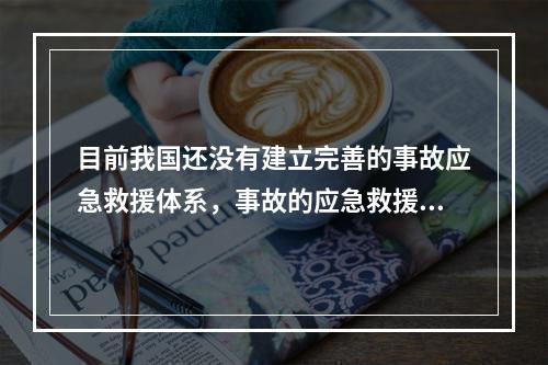 目前我国还没有建立完善的事故应急救援体系，事故的应急救援工作